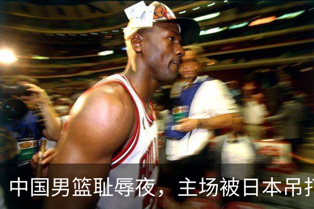 中国男篮耻辱夜，主场被日本吊打！3人被点名批评，2人或将离开国家队