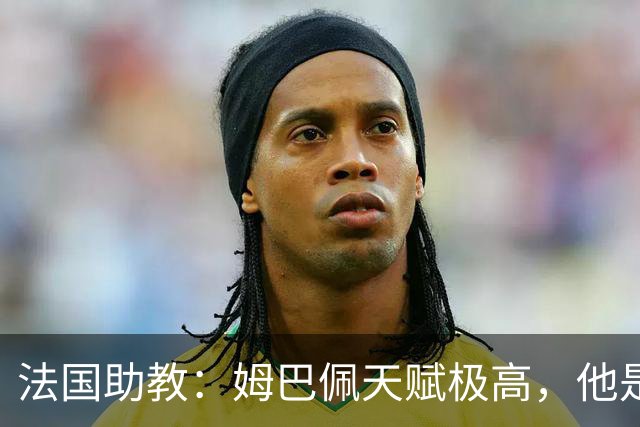 法国助教：姆巴佩天赋极高，他是我们无可替代的领袖球员